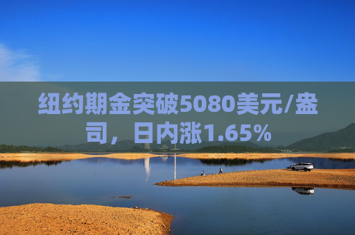纽约期金突破5080美元/盎司，日内涨1.65%