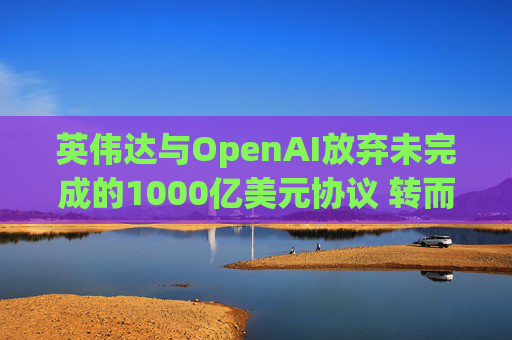 英伟达与OpenAI放弃未完成的1000亿美元协议 转而达成300亿美元投资交易