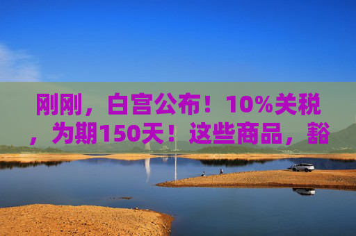 刚刚，白宫公布！10%关税，为期150天！这些商品，豁免！