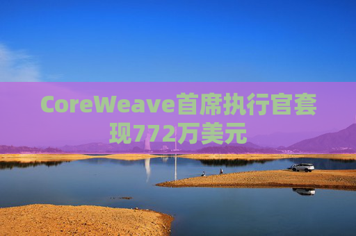 CoreWeave首席执行官套现772万美元