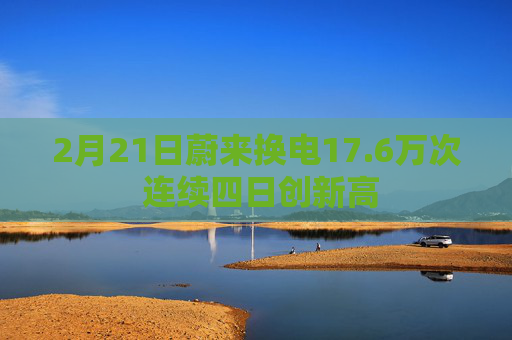 2月21日蔚来换电17.6万次 连续四日创新高  第1张