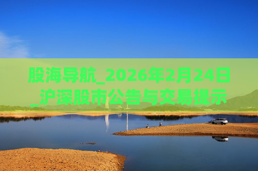 股海导航_2026年2月24日_沪深股市公告与交易提示  第1张