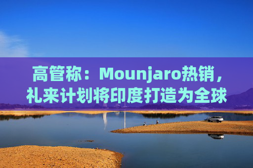 高管称：Mounjaro热销，礼来计划将印度打造为全球出口中心