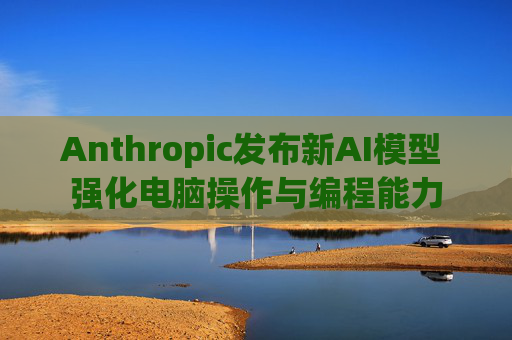 Anthropic发布新AI模型 强化电脑操作与编程能力