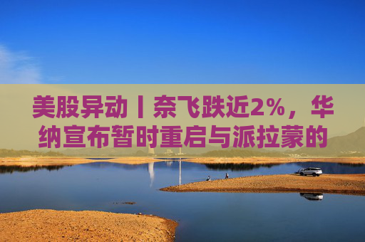 美股异动丨奈飞跌近2%，华纳宣布暂时重启与派拉蒙的交易谈判