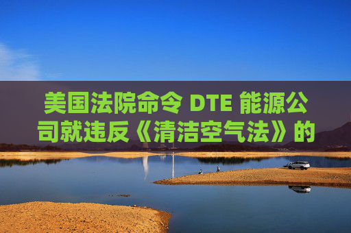 美国法院命令 DTE 能源公司就违反《清洁空气法》的行为支付1亿美元