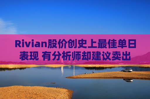 Rivian股价创史上最佳单日表现 有分析师却建议卖出