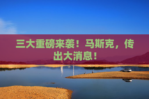 三大重磅来袭！马斯克，传出大消息！