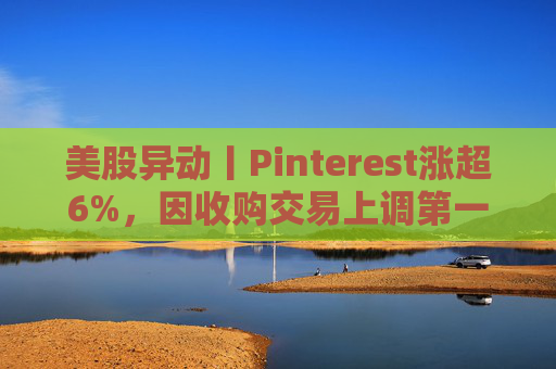 美股异动丨Pinterest涨超6%，因收购交易上调第一季度营收指引