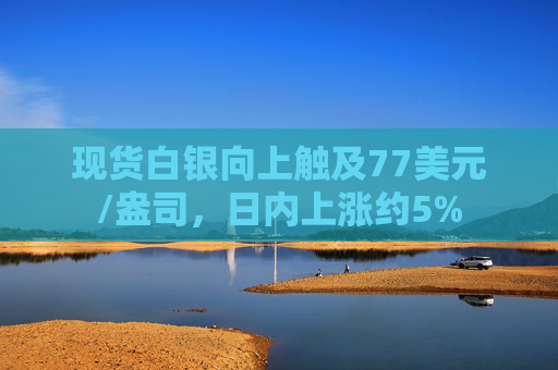 现货白银向上触及77美元/盎司，日内上涨约5%
