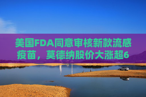 美国FDA同意审核新款流感疫苗，莫德纳股价大涨超6%