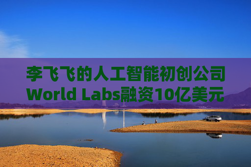 李飞飞的人工智能初创公司World Labs融资10亿美元