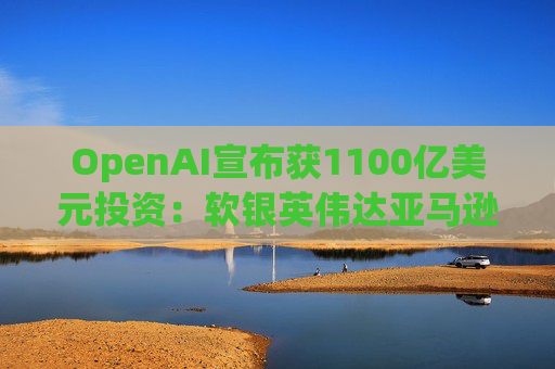 OpenAI宣布获1100亿美元投资：软银英伟达亚马逊为投资方