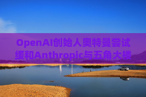 OpenAI创始人奥特曼尝试缓和Anthropic与五角大楼的僵局