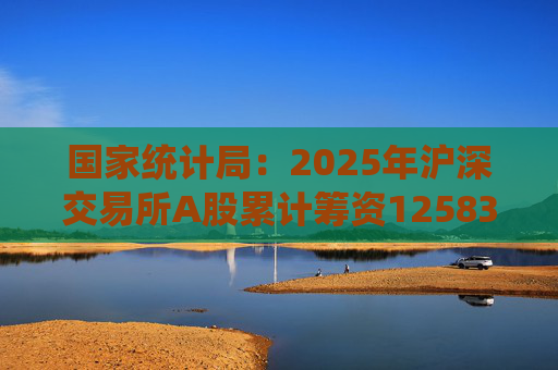 国家统计局：2025年沪深交易所A股累计筹资12583亿元 比上年增加8332亿元