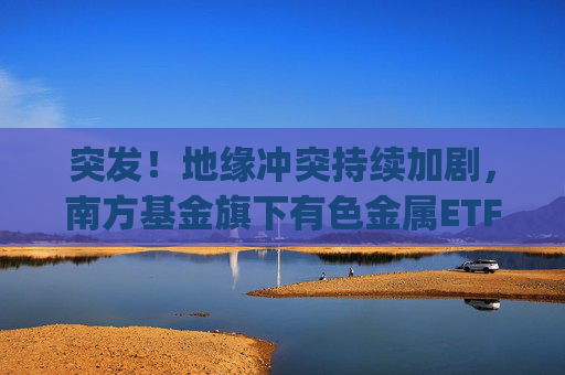突发！地缘冲突持续加剧，南方基金旗下有色金属ETF(512400)跟踪指数近一年大涨135%