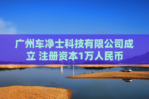 广州车净士科技有限公司成立 注册资本1万人民币
