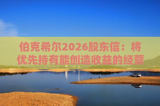 伯克希尔2026股东信：将优先持有能创造收益的经营性资产，而非美国国债
