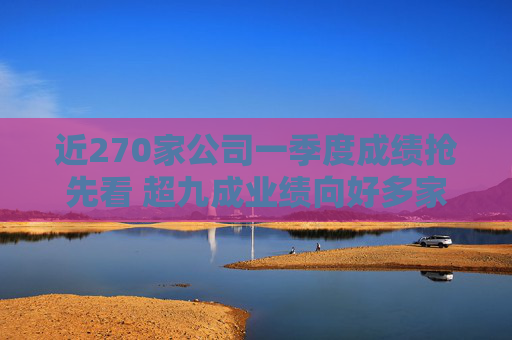 近270家公司一季度成绩抢先看 超九成业绩向好多家行业龙头“开门红”