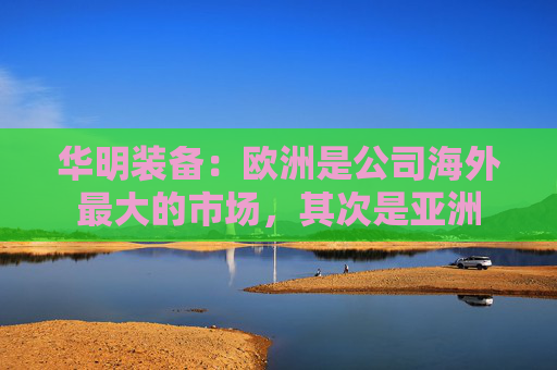 华明装备：欧洲是公司海外最大的市场，其次是亚洲