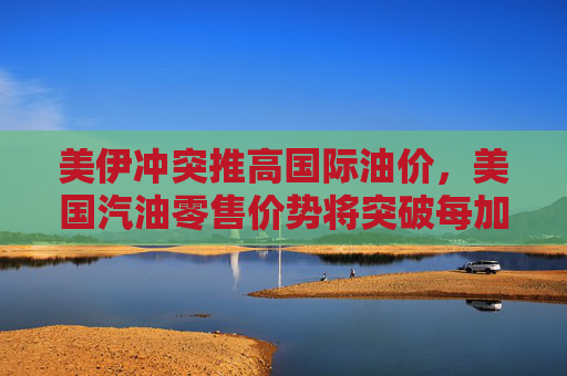 美伊冲突推高国际油价，美国汽油零售价势将突破每加仑3美元