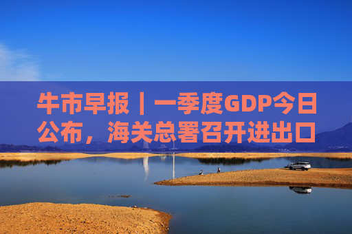 牛市早报｜一季度GDP今日公布，海关总署召开进出口企业座谈会