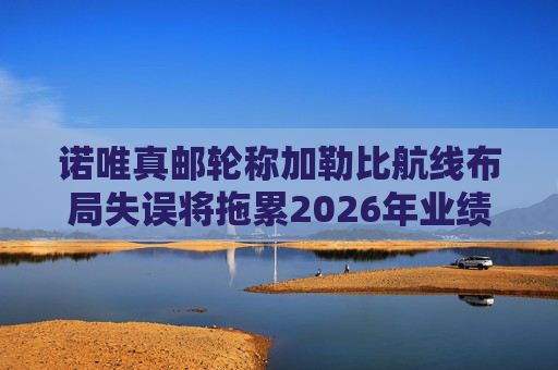 诺唯真邮轮称加勒比航线布局失误将拖累2026年业绩