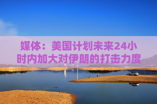 媒体：美国计划未来24小时内加大对伊朗的打击力度