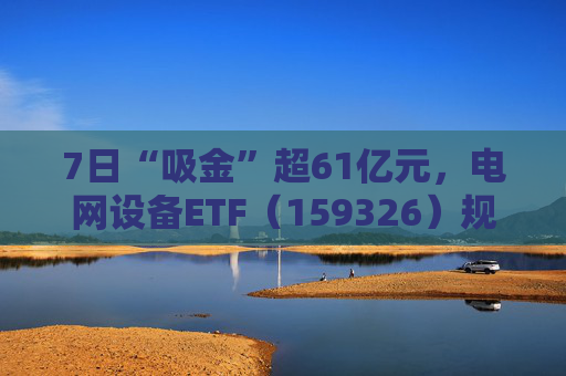 7日“吸金”超61亿元，电网设备ETF（159326）规模创新高，回调迎布局机会