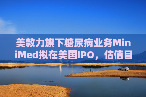 美敦力旗下糖尿病业务MiniMed拟在美国IPO，估值目标79亿美元