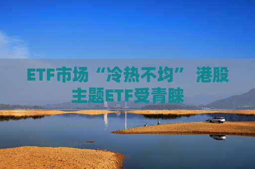 ETF市场“冷热不均” 港股主题ETF受青睐