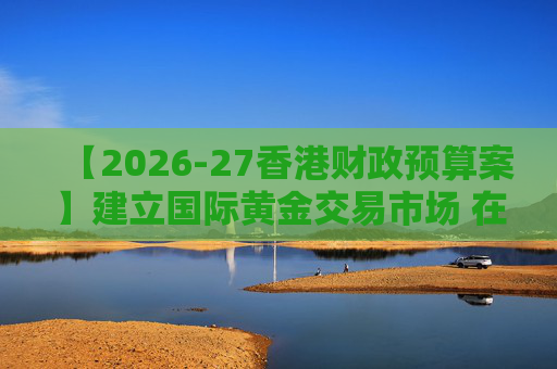 【2026-27香港财政预算案】建立国际黄金交易市场 在港进行黄金交易及结算将有税务优惠