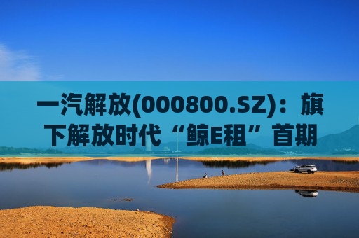 一汽解放(000800.SZ)：旗下解放时代“鲸E租”首期新能源重卡已按计划完成投放