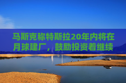 马斯克称特斯拉20年内将在月球建厂，鼓励投资着继续持股