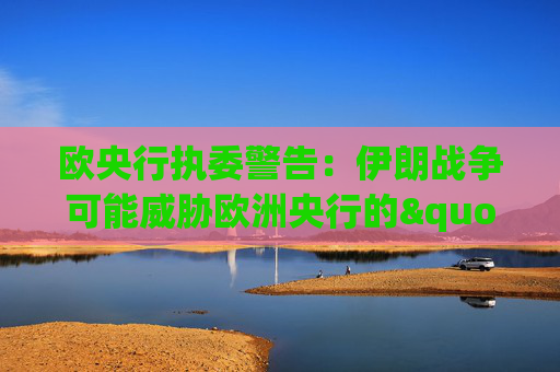 欧央行执委警告：伊朗战争可能威胁欧洲央行的"良好态势"