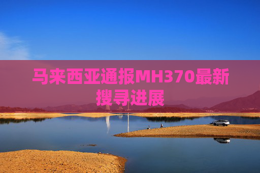 马来西亚通报MH370最新搜寻进展