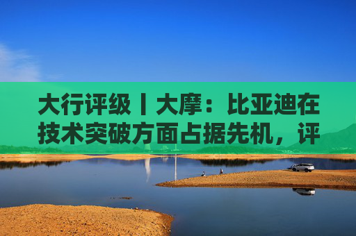 大行评级丨大摩：比亚迪在技术突破方面占据先机，评级“增持”