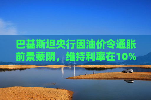 巴基斯坦央行因油价令通胀前景蒙阴，维持利率在10%不变