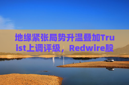 地缘紧张局势升温叠加Truist上调评级，Redwire股价逆市走高  第1张
