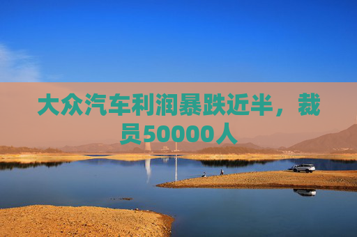 大众汽车利润暴跌近半，裁员50000人