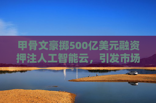 甲骨文豪掷500亿美元融资押注人工智能云，引发市场关注
