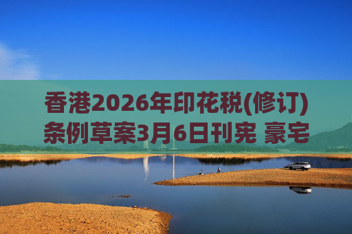 香港2026年印花税(修订)条例草案3月6日刊宪 豪宅交易印花税上调至6.5%