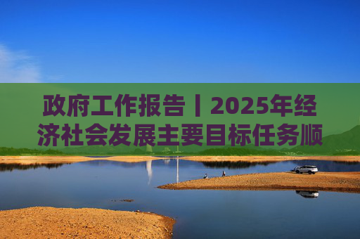 政府工作报告丨2025年经济社会发展主要目标任务顺利完成