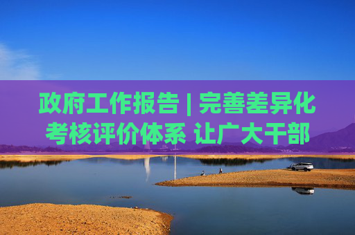 政府工作报告 | 完善差异化考核评价体系 让广大干部心无旁骛办实事