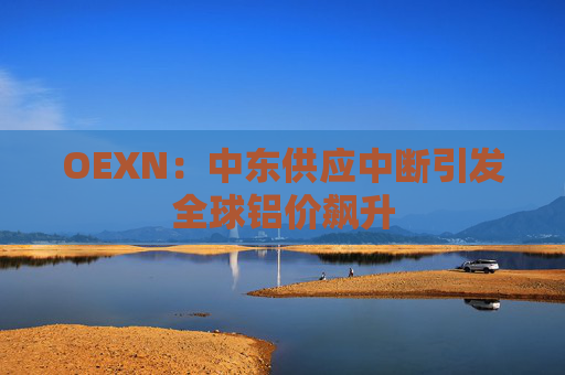 OEXN：中东供应中断引发全球铝价飙升