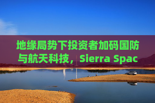 地缘局势下投资者加码国防与航天科技，Sierra Space估值达80亿美元