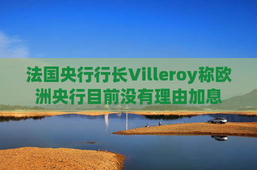 法国央行行长Villeroy称欧洲央行目前没有理由加息