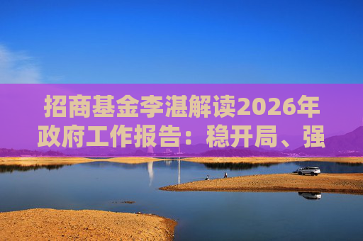 招商基金李湛解读2026年政府工作报告：稳开局、强创新、扩内需，为“十五五”高质量发展奠基础