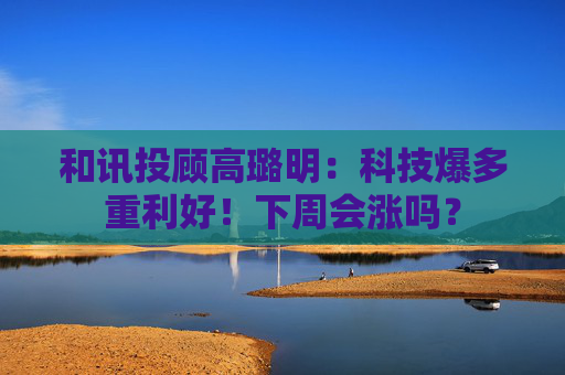 和讯投顾高璐明：科技爆多重利好！下周会涨吗？