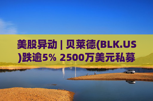 美股异动 | 贝莱德(BLK.US)跌逾5% 2500万美元私募贷款估值归零